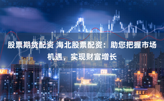 股票期货配资 海北股票配资：助您把握市场机遇，实现财富增长