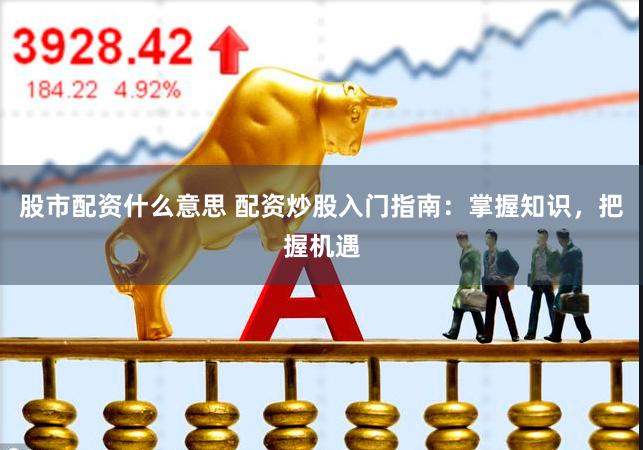 股市配资什么意思 配资炒股入门指南：掌握知识，把握机遇