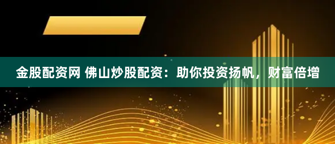 金股配资网 佛山炒股配资：助你投资扬帆，财富倍增