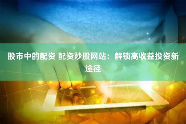 股市中的配资 配资炒股网站：解锁高收益投资新途径