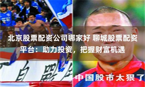 北京股票配资公司哪家好 聊城股票配资平台：助力投资，把握财富机遇