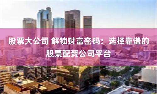 股票大公司 解锁财富密码：选择靠谱的股票配资公司平台