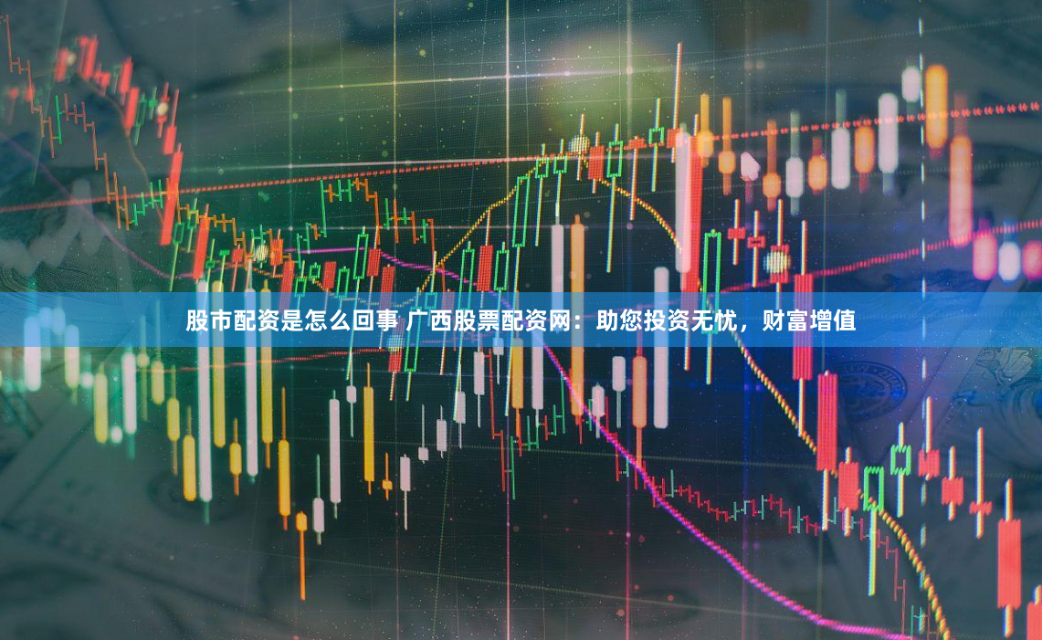 股市配资是怎么回事 广西股票配资网：助您投资无忧，财富增值