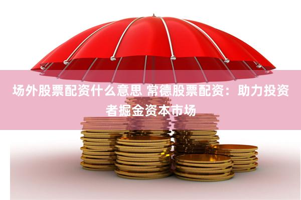 场外股票配资什么意思 常德股票配资：助力投资者掘金资本市场