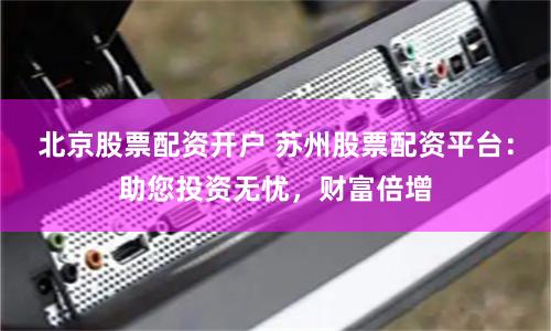 北京股票配资开户 苏州股票配资平台：助您投资无忧，财富倍增