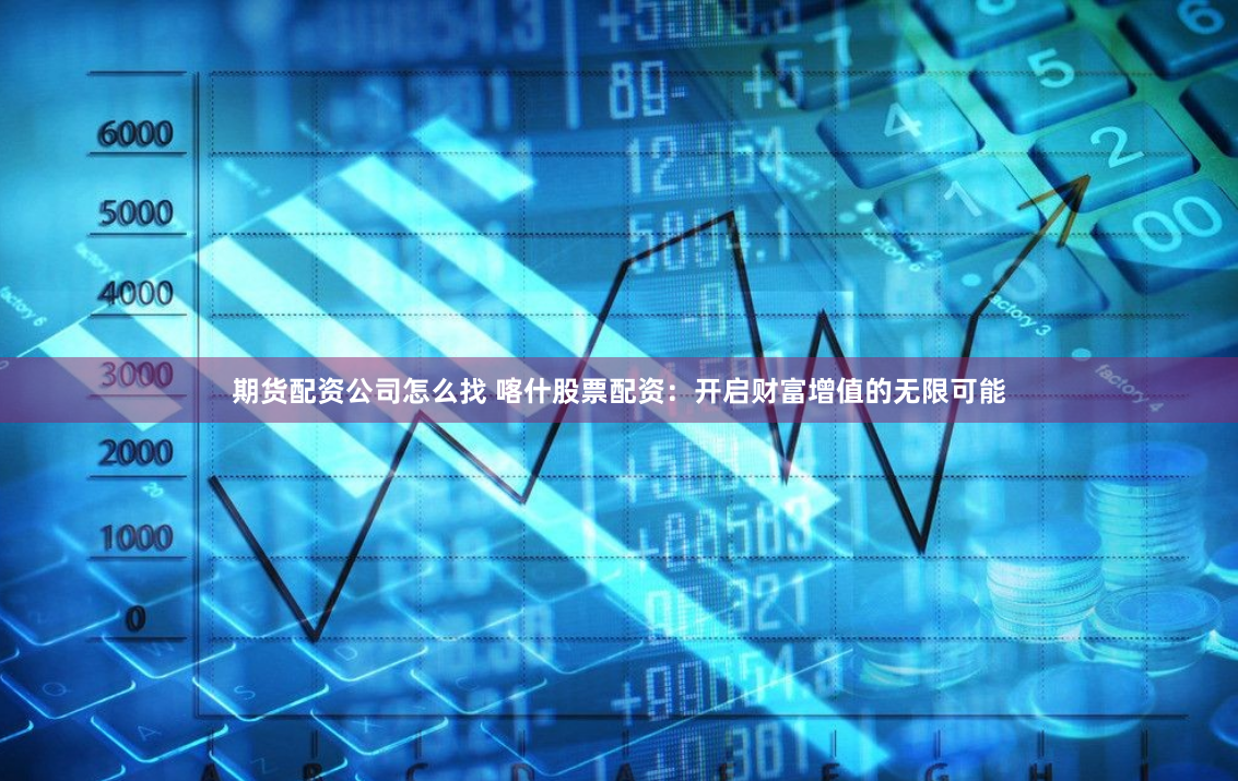 期货配资公司怎么找 喀什股票配资：开启财富增值的无限可能