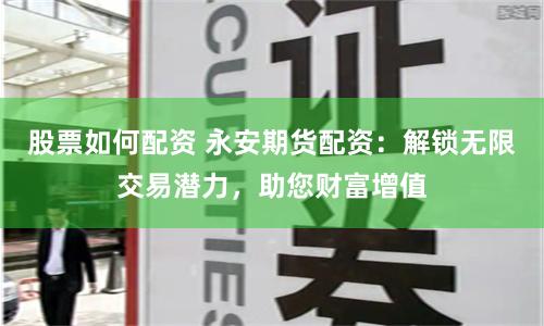 股票如何配资 永安期货配资：解锁无限交易潜力，助您财富增值