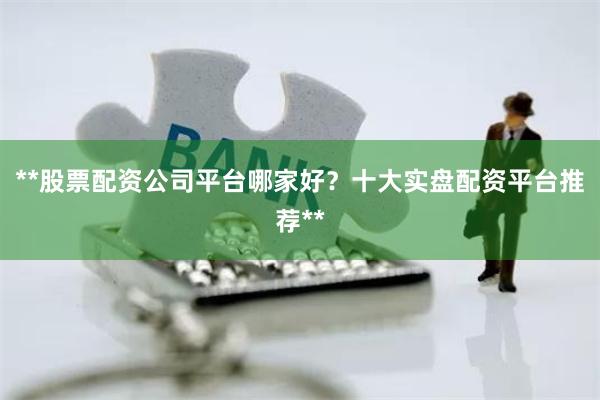**股票配资公司平台哪家好？十大实盘配资平台推荐**