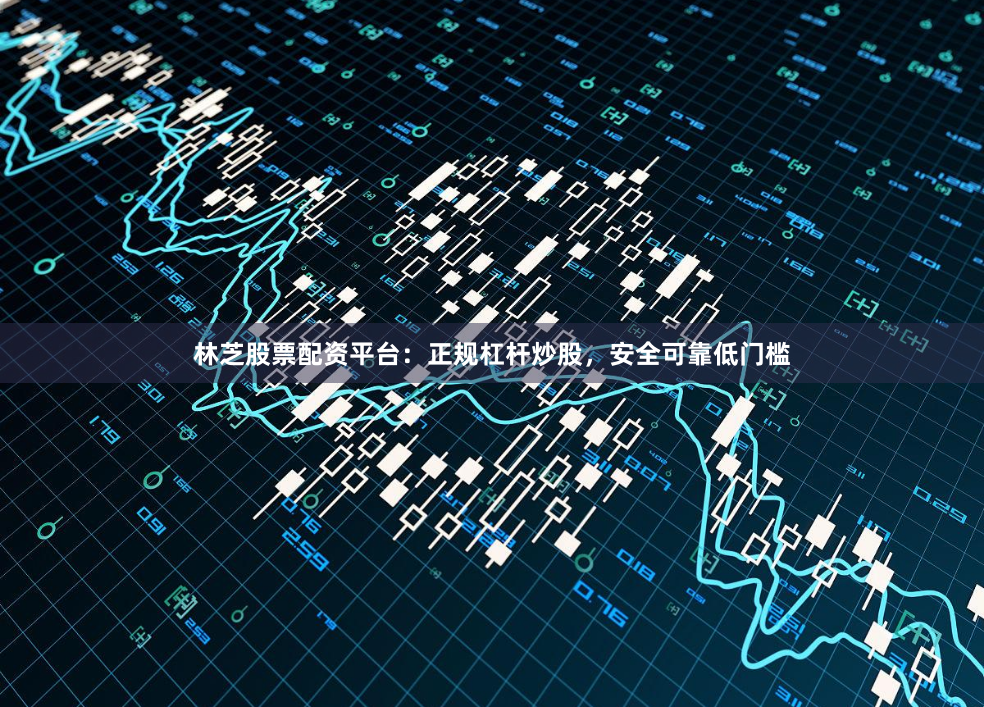 林芝股票配资平台：正规杠杆炒股，安全可靠低门槛